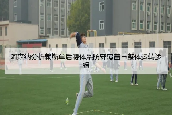 阿森纳分析赖斯单后腰体系防守覆盖与整体运转逻辑