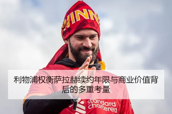 利物浦权衡萨拉赫续约年限与商业价值背后的多重考量