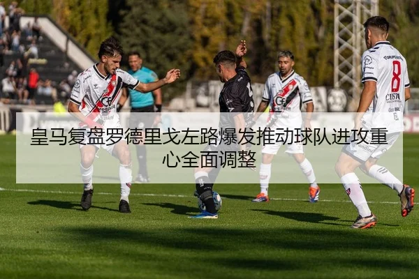 皇马复盘罗德里戈左路爆发推动球队进攻重心全面调整